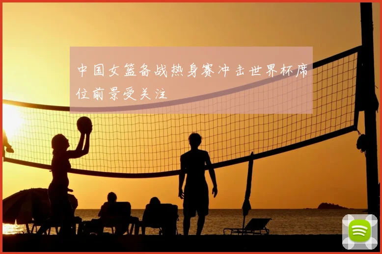 中国女篮备战热身赛冲击世界杯席位前景受关注