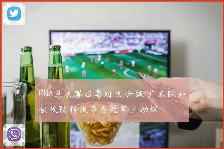CBA总决赛辽粤对决升级 广东队加快攻防转换争夺冠军主动权