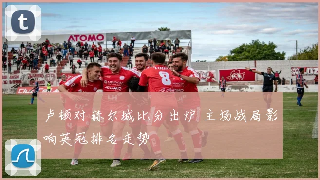 卢顿对赫尔城比分出炉 主场战局影响英冠排名走势