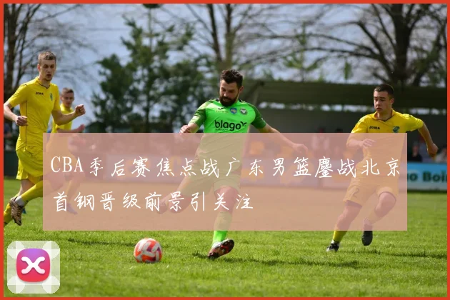 CBA季后赛焦点战广东男篮鏖战北京首钢晋级前景引关注