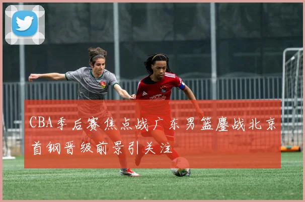 CBA季后赛焦点战广东男篮鏖战北京首钢晋级前景引关注