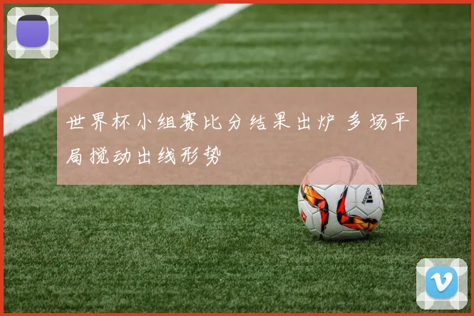 世界杯小组赛比分结果出炉 多场平局搅动出线形势