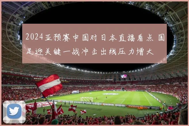 2024亚预赛中国对日本直播看点 国足迎关键一战冲击出线压力增大
