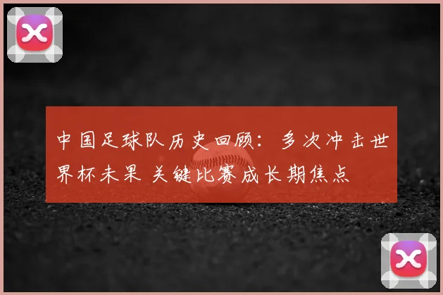 中国足球队历史回顾:多次冲击世界杯未果 关键比赛成长期焦点