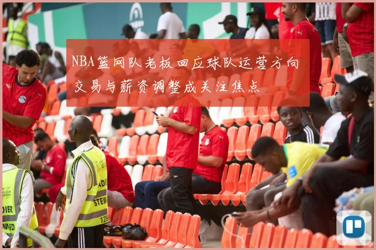 NBA篮网队老板回应球队运营方向 交易与薪资调整成关注焦点
