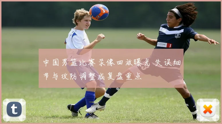 中国男篮比赛录像回放曝光 失误细节与攻防调整成复盘重点