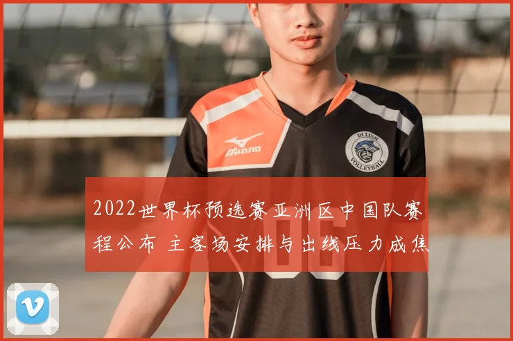 2022世界杯预选赛亚洲区中国队赛程公布 主客场安排与出线压力成焦点