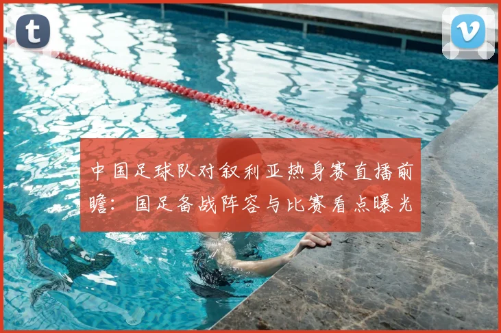 中国足球队对叙利亚热身赛直播前瞻：国足备战阵容与比赛看点曝光
