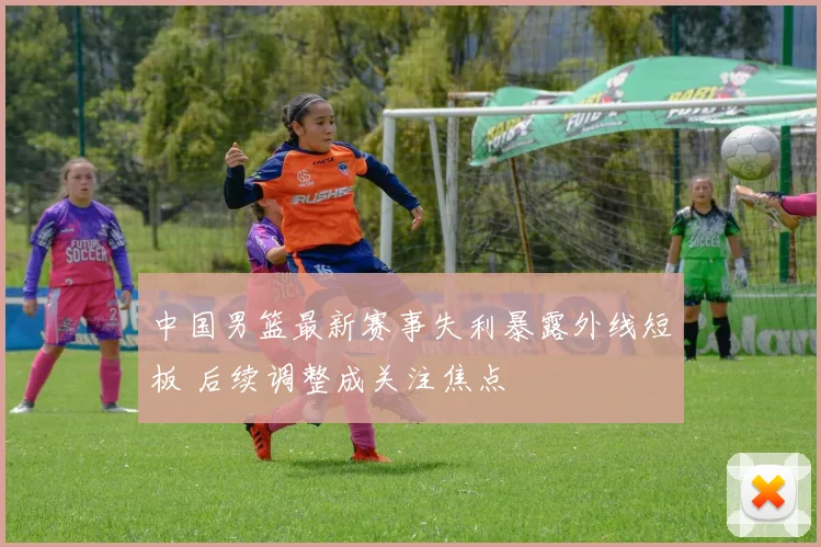 中国男篮最新赛事失利暴露外线短板 后续调整成关注焦点
