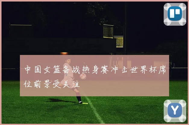 中国女篮备战热身赛冲击世界杯席位前景受关注
