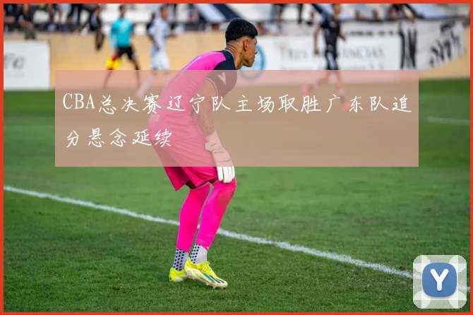 CBA总决赛辽宁队主场取胜广东队追分悬念延续
