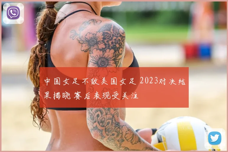 中国女足不敌美国女足 2023对决结果揭晓 赛后表现受关注