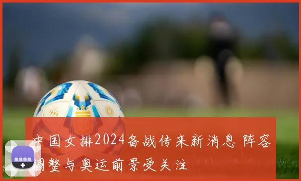 中国女排2024备战传来新消息 阵容调整与奥运前景受关注