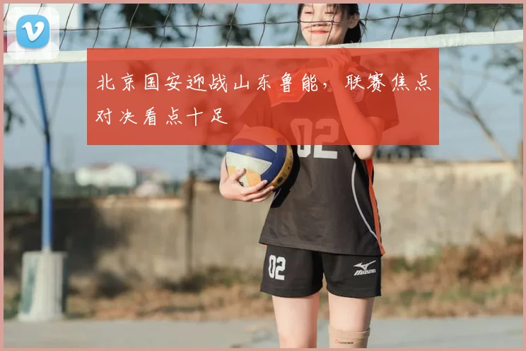 北京国安迎战山东鲁能，联赛焦点对决看点十足