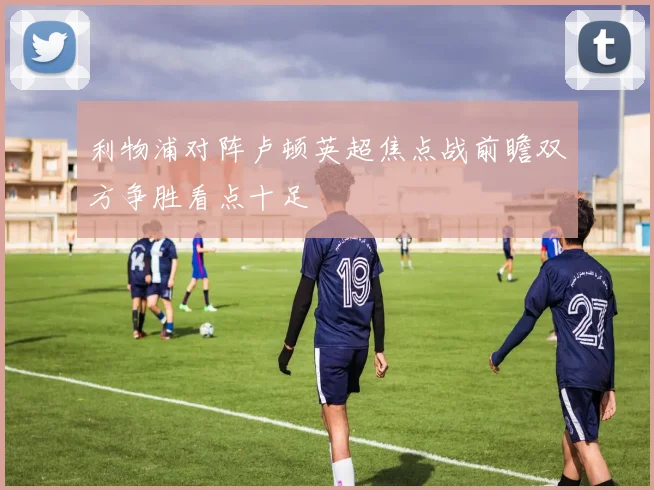 利物浦对阵卢顿英超焦点战前瞻双方争胜看点十足