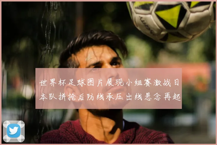 世界杯足球图片展现小组赛激战日本队拼抢后防线承压出线悬念再起