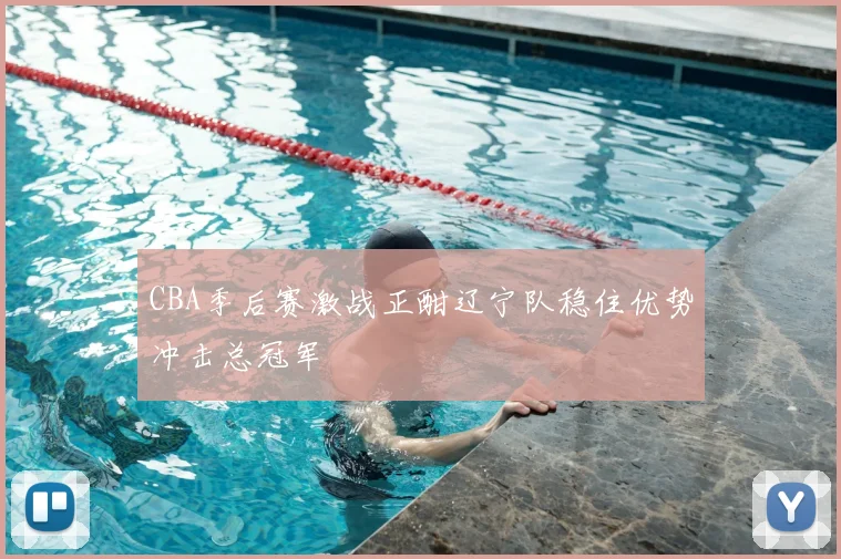 CBA季后赛激战正酣辽宁队稳住优势冲击总冠军