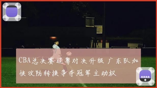CBA总决赛辽粤对决升级 广东队加快攻防转换争夺冠军主动权