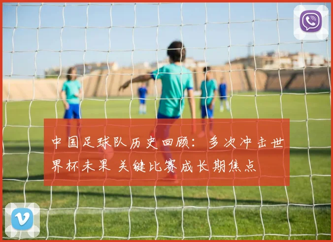 中国足球队历史回顾：多次冲击世界杯未果 关键比赛成长期焦点