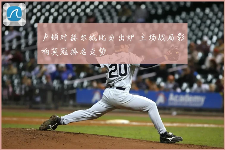 卢顿对赫尔城比分出炉 主场战局影响英冠排名走势