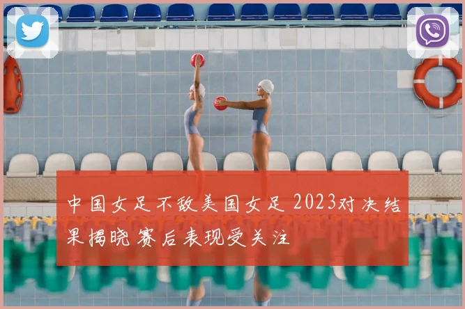 中国女足不敌美国女足 2023对决结果揭晓 赛后表现受关注