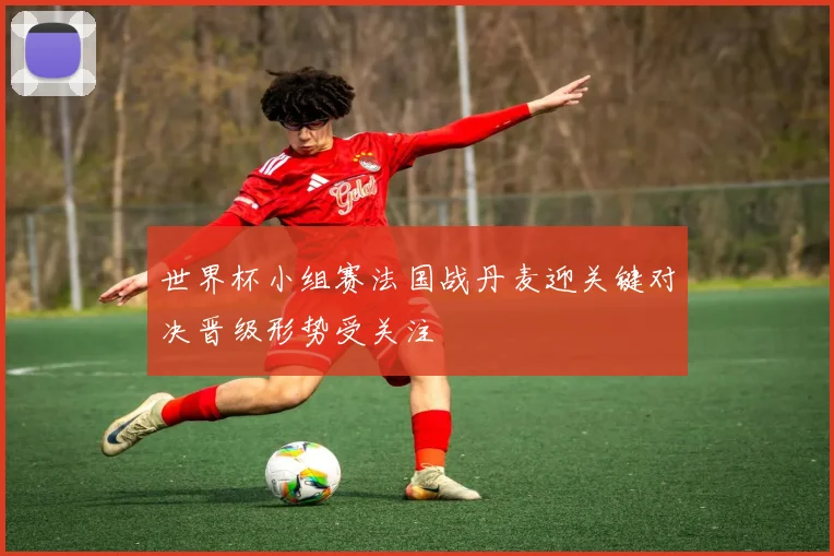 世界杯小组赛法国战丹麦迎关键对决晋级形势受关注