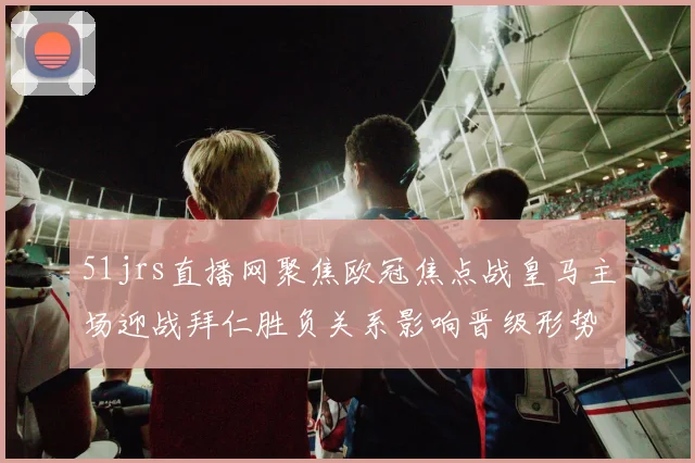 51jrs直播网聚焦欧冠焦点战皇马主场迎战拜仁胜负关系影响晋级形势