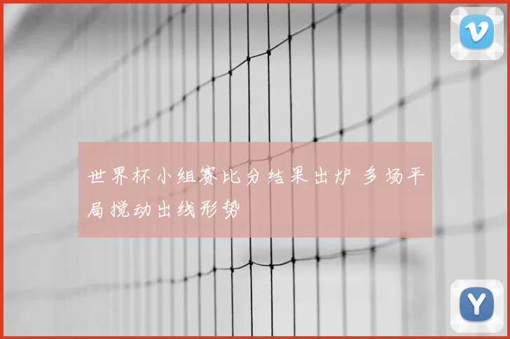 世界杯小组赛比分结果出炉 多场平局搅动出线形势