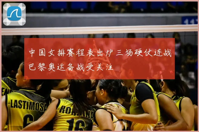 中国女排赛程表出炉三场硬仗连战巴黎奥运备战受关注