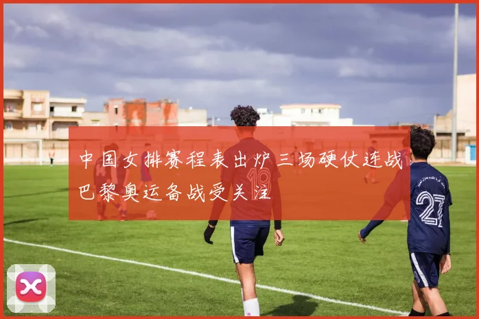 中国女排赛程表出炉三场硬仗连战巴黎奥运备战受关注