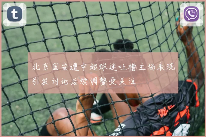 北京国安遭中超球迷吐槽主场表现引发讨论后续调整受关注