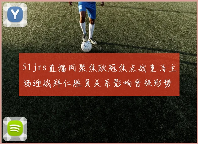51jrs直播网聚焦欧冠焦点战皇马主场迎战拜仁胜负关系影响晋级形势