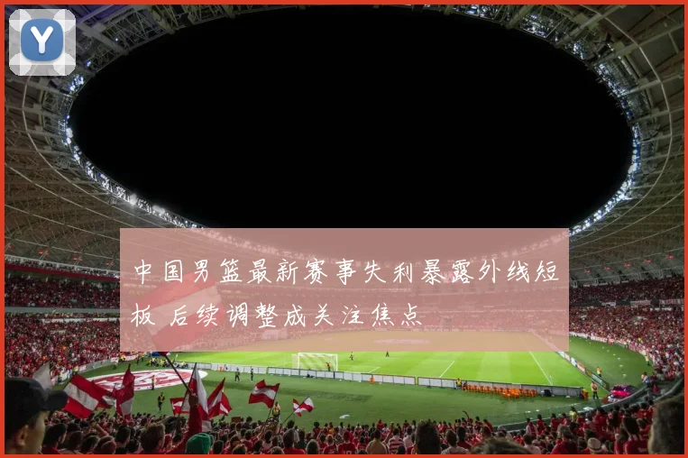 中国男篮最新赛事失利暴露外线短板 后续调整成关注焦点
