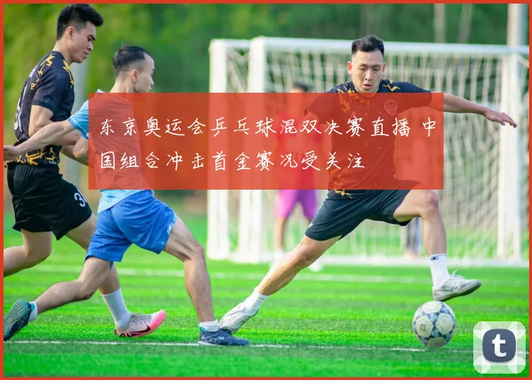 东京奥运会乒乓球混双决赛直播 中国组合冲击首金赛况受关注