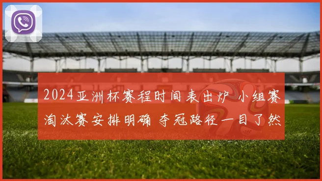 2024亚洲杯赛程时间表出炉 小组赛淘汰赛安排明确 夺冠路径一目了然