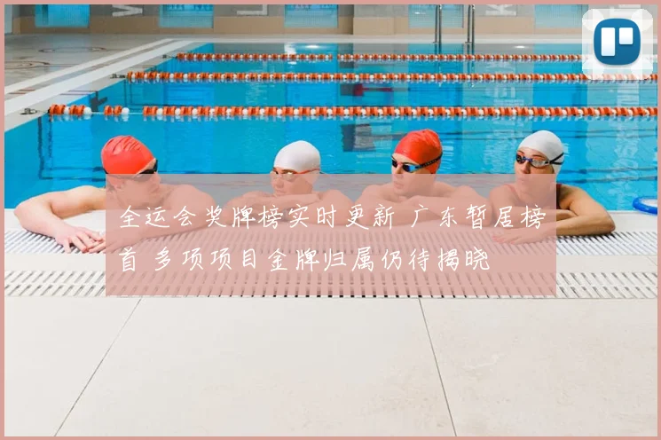 全运会奖牌榜实时更新 广东暂居榜首 多项项目金牌归属仍待揭晓