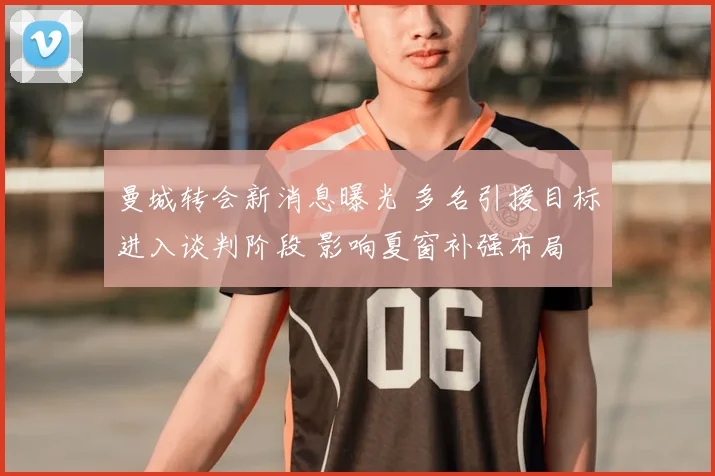 曼城转会新消息曝光 多名引援目标进入谈判阶段 影响夏窗补强布局