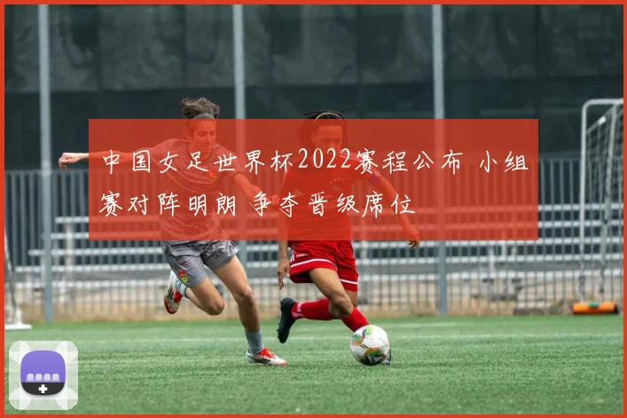 中国女足世界杯2022赛程公布 小组赛对阵明朗 争夺晋级席位
