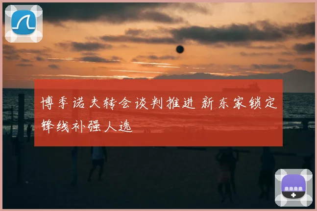 博季诺夫转会谈判推进 新东家锁定锋线补强人选