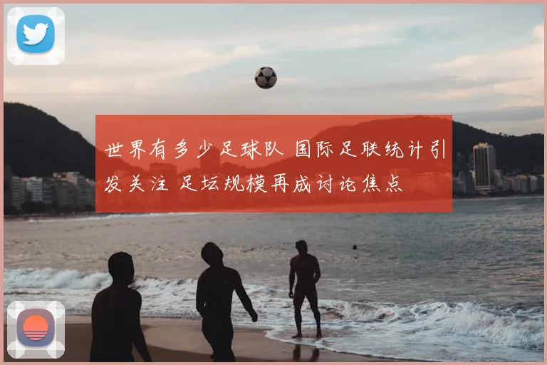 世界有多少足球队 国际足联统计引发关注 足坛规模再成讨论焦点