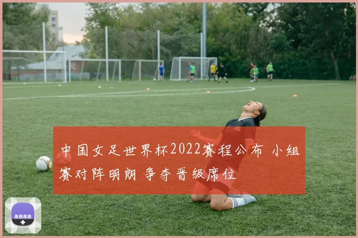 中国女足世界杯2022赛程公布 小组赛对阵明朗 争夺晋级席位