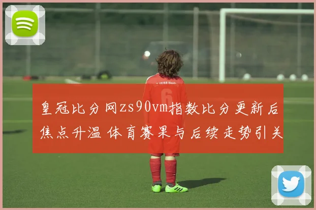 皇冠比分网zs90vm指数比分更新后焦点升温 体育赛果与后续走势引关注