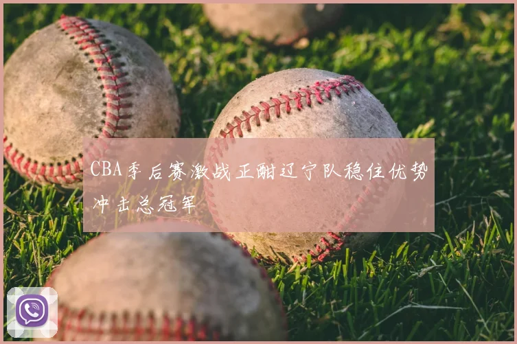 CBA季后赛激战正酣辽宁队稳住优势冲击总冠军