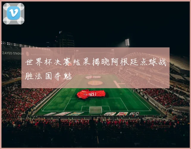 世界杯决赛结果揭晓阿根廷点球战胜法国夺魁