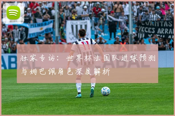 独家专访：世界杯法国队进球预测与姆巴佩角色深度解析