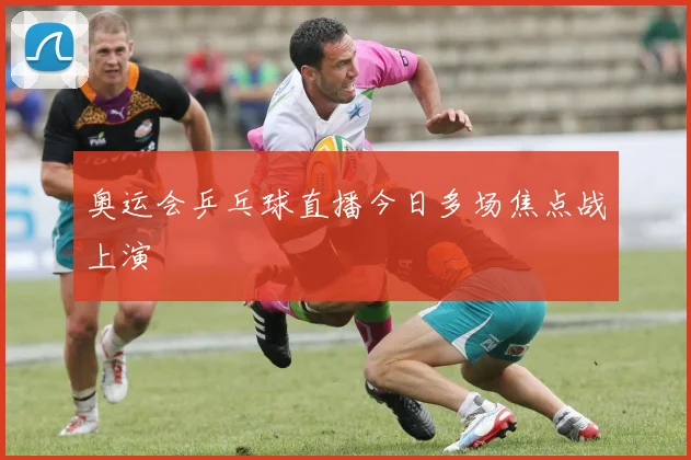 奥运会乒乓球直播今日多场焦点战上演