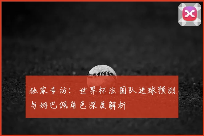 独家专访：世界杯法国队进球预测与姆巴佩角色深度解析