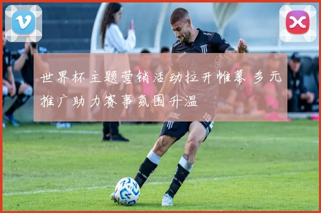 世界杯主题营销活动拉开帷幕 多元推广助力赛事氛围升温