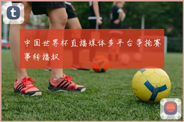 中国世界杯直播媒体多平台争抢赛事转播权