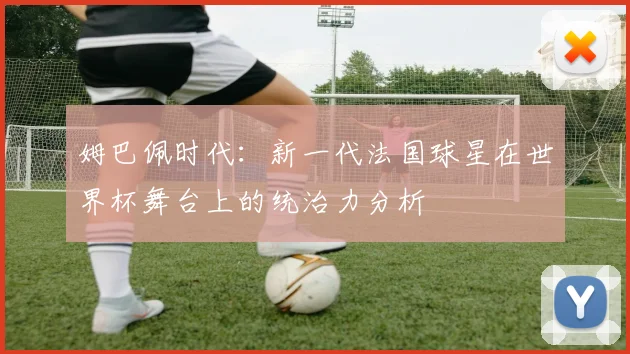 姆巴佩时代：新一代法国球星在世界杯舞台上的统治力分析